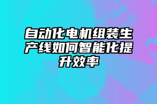 自動化電機(jī)組裝生產(chǎn)線如何智能化提升效率
