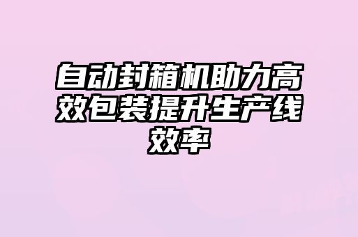 自動封箱機助力高效包裝提升生產線效率