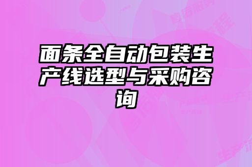 面條全自動包裝生產線選型與采購咨詢